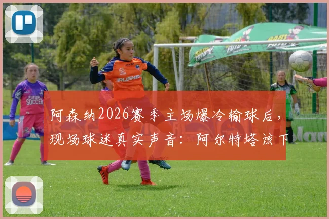 阿森纳2026赛季主场爆冷输球后,现场球迷真实声音:阿尔特塔该下课吗?争冠是因曼城衰落吗?战术瓶颈深度剖析
