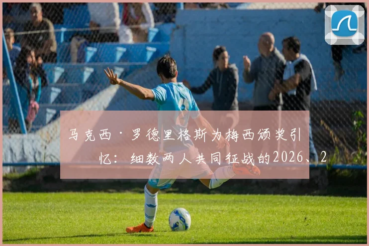马克西·罗德里格斯为梅西颁奖引回忆:细数两人共同征战的2026、2014、2010三届世界杯传奇故事