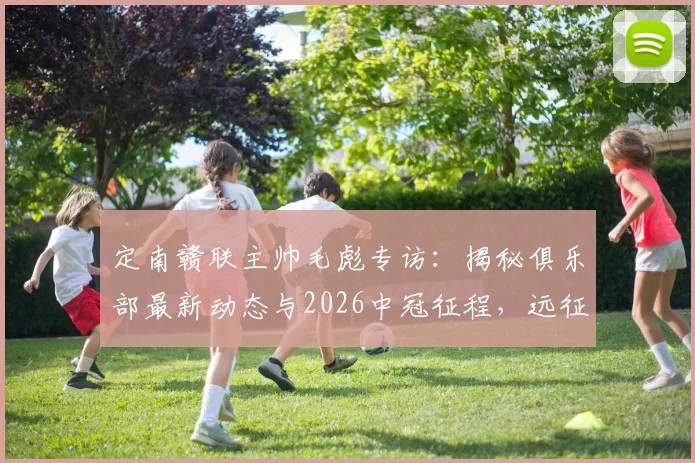 定南赣联主帅毛彪专访：揭秘俱乐部最新动态与2026中冠征程，远征军的力量与球队赛程目标全解析