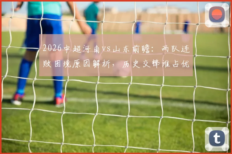 2026中超河南vs山东前瞻：两队连败困境原因解析，历史交锋谁占优，本场止颓关键点预测