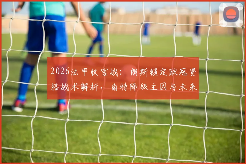 2026法甲收官战：朗斯锁定欧冠资格战术解析，南特降级主因与未来展望