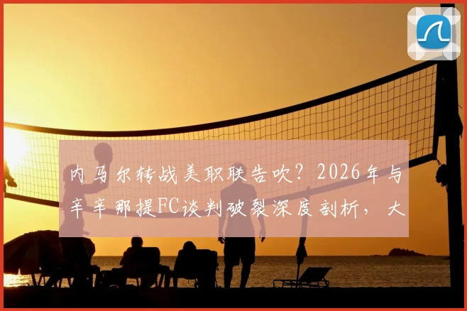 内马尔转战美职联告吹？2026年与辛辛那提FC谈判破裂深度剖析，大牌球星登陆MLS遇阻