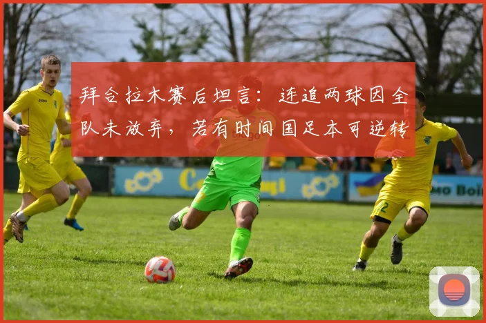 拜合拉木赛后坦言：连追两球因全队未放弃，若有时间国足本可逆转，未来仍可期