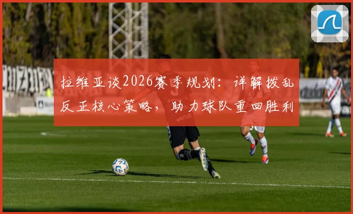 拉维亚谈2026赛季规划:详解拨乱反正核心策略,助力球队重回胜利轨道