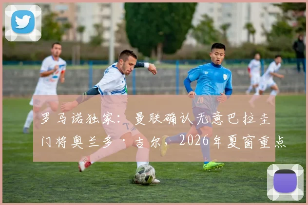 罗马诺独家:曼联确认无意巴拉圭门将奥兰多·吉尔,2026年夏窗重点目标锁定尼斯中场马努·科内