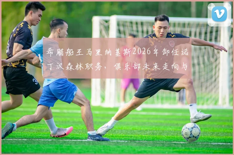 希腊船王马里纳基斯2026年卸任诺丁汉森林职务,俱乐部未来走向与老板背景深度解读