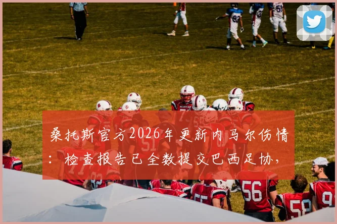 桑托斯官方2026年更新内马尔伤情:检查报告已全数提交巴西足协,康复时间引关注