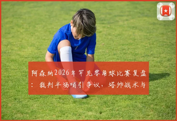 阿森纳2026年罕见零角球比赛复盘：裁判半场哨引争议，塔帅战术与数据深度解析