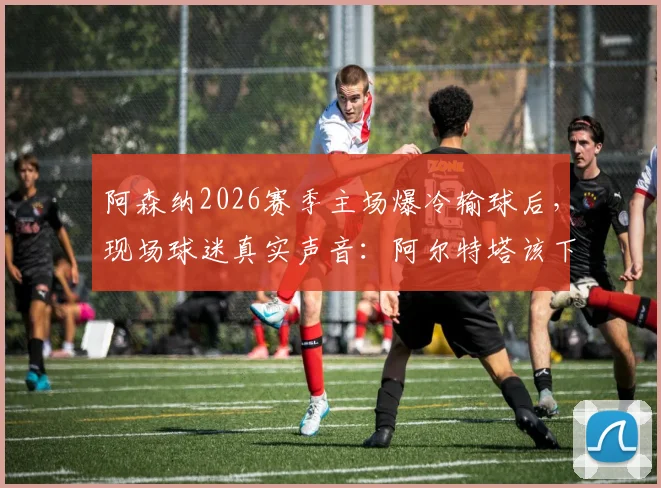 阿森纳2026赛季主场爆冷输球后，现场球迷真实声音：阿尔特塔该下课吗？争冠是因曼城衰落吗？战术瓶颈深度剖析