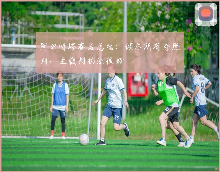阿尔特塔赛后总结：倾尽所有夺胜利，主裁判执法很好