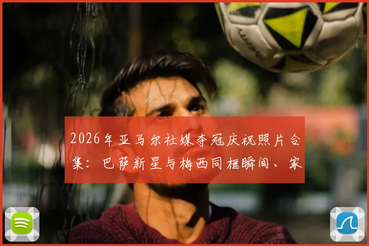 2026年亚马尔社媒夺冠庆祝照片合集:巴萨新星与梅西同框瞬间、家庭温馨互动及私人生活掠影深度解读
