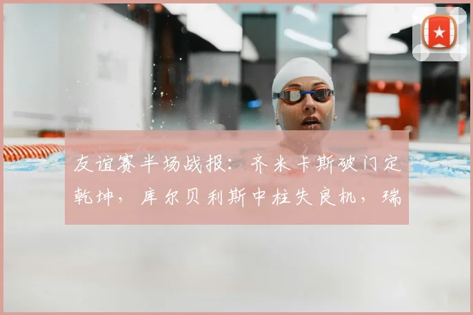 友谊赛半场战报:齐米卡斯破门定乾坤,库尔贝利斯中柱失良机,瑞典0-1落后希腊