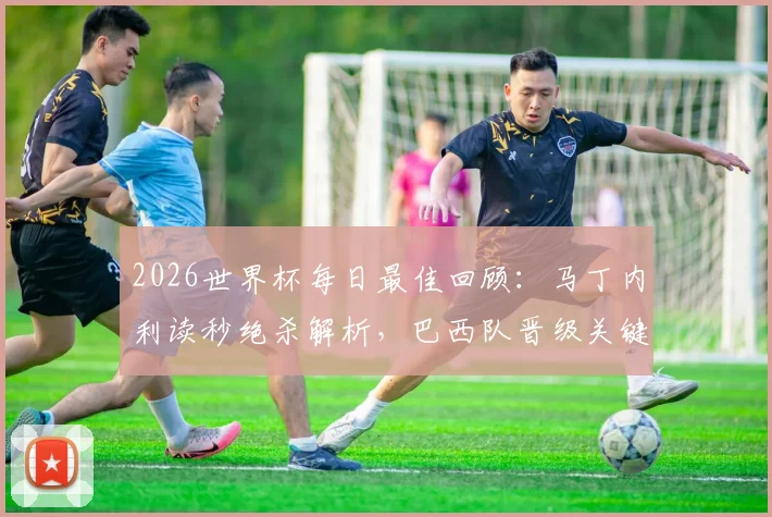 2026世界杯每日最佳回顾：马丁内利读秒绝杀解析，巴西队晋级关键一战深度回顾