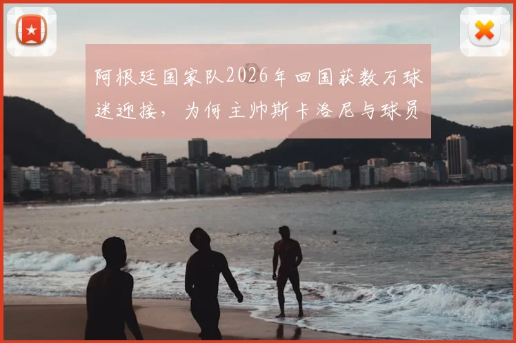 阿根廷国家队2026年回国获数万球迷迎接，为何主帅斯卡洛尼与球员梅西等人面色凝重？现场直击与深度解析