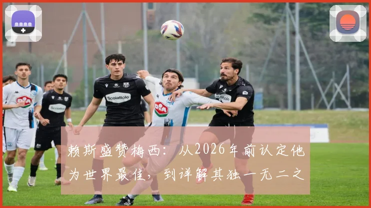 赖斯盛赞梅西：从2026年前认定他为世界最佳，到详解其独一无二之处，球员视角深度剖析