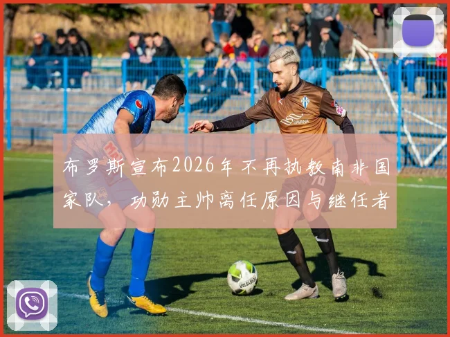 布罗斯宣布2026年不再执教南非国家队,功勋主帅离任原因与继任者分析