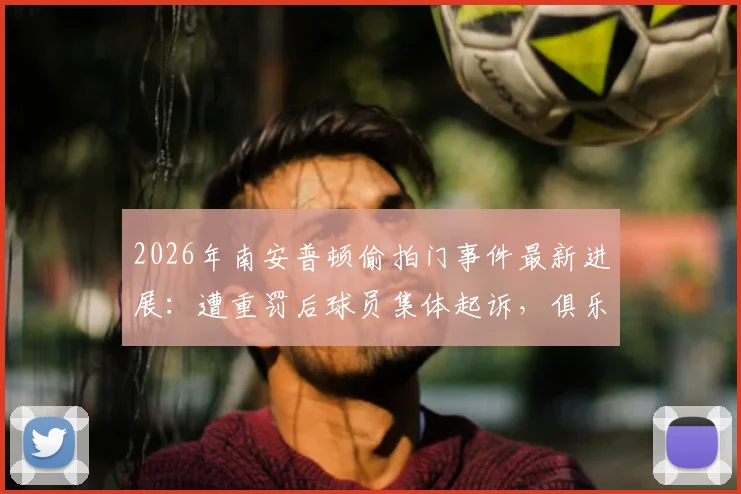 2026年南安普顿偷拍门事件最新进展:遭重罚后球员集体起诉,俱乐部面临法律与声誉双重危机