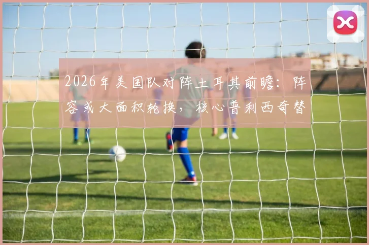 2026年美国队对阵土耳其前瞻:阵容或大面积轮换,核心普利西奇替补寻状态引关注