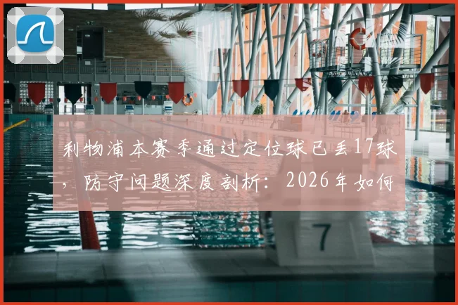 利物浦本赛季通过定位球已丢17球，防守问题深度剖析：2026年如何改进定位球防守战术