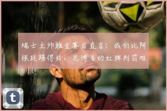 瑞士主帅雅金赛后直言:我们比阿根廷踢得好,恩博洛的红牌判罚难以理解(附2026世界杯新规解读)