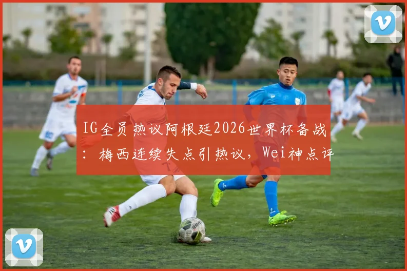 IG全员热议阿根廷2026世界杯备战：梅西连续失点引热议，Wei神点评道出关键