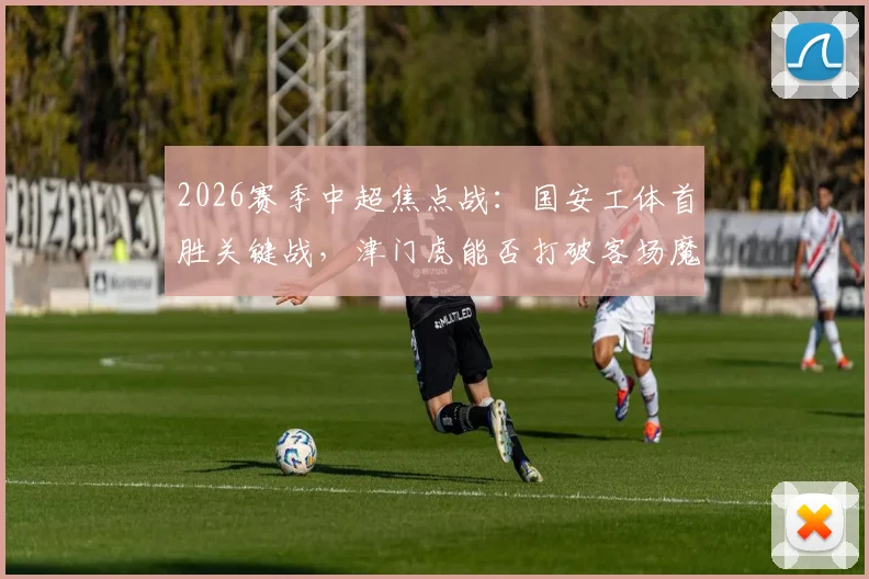 2026赛季中超焦点战:国安工体首胜关键战,津门虎能否打破客场魔咒抢分解析