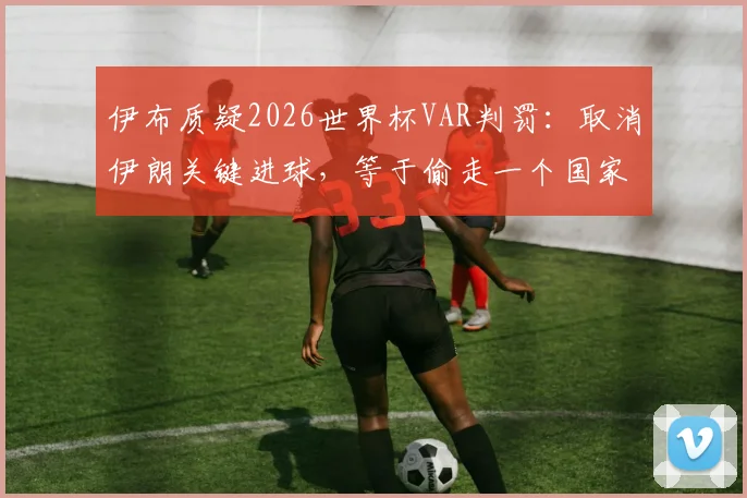 伊布质疑2026世界杯VAR判罚:取消伊朗关键进球,等于偷走一个国家的足球梦想
