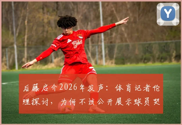 后藤启介2026年发声：体育记者伦理探讨，为何不该公开展示球员哭泣的激烈画面？