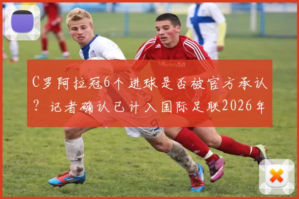 C罗阿拉冠6个进球是否被官方承认?记者确认已计入国际足联2026年正式统计