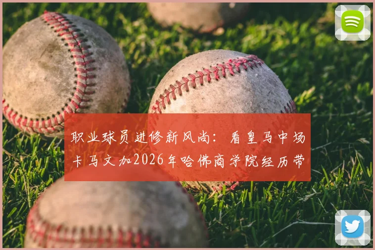 职业球员进修新风尚:看皇马中场卡马文加2026年哈佛商学院经历带来的启示与思考