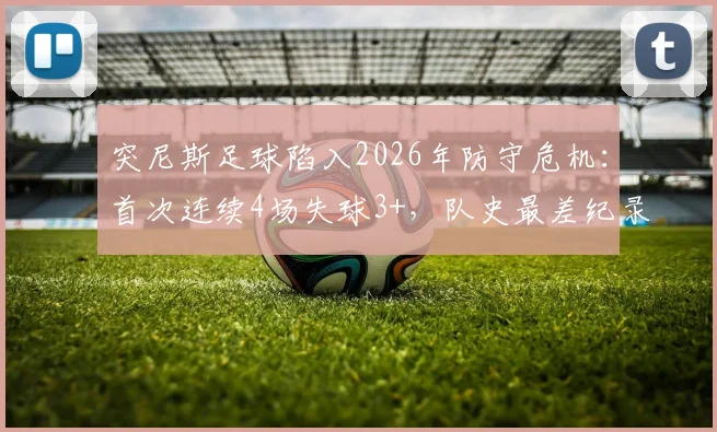 突尼斯足球陷入2026年防守危机：首次连续4场失球3+，队史最差纪录原因深度解析与未来展望