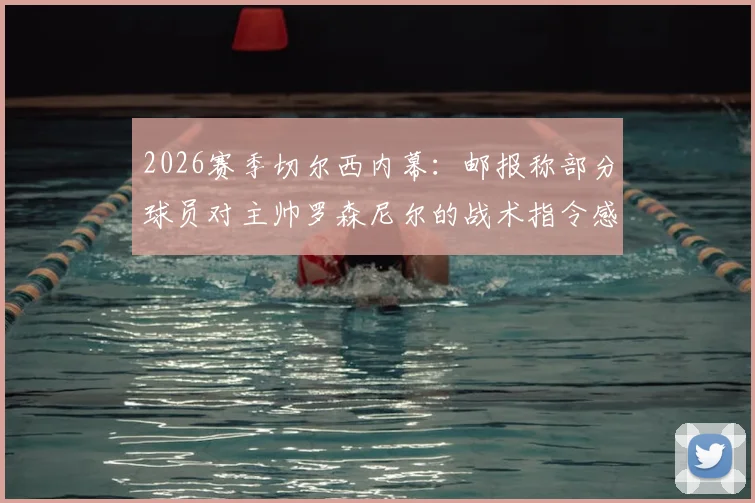 2026赛季切尔西内幕：邮报称部分球员对主帅罗森尼尔的战术指令感到困惑，更衣室信心危机浮现
