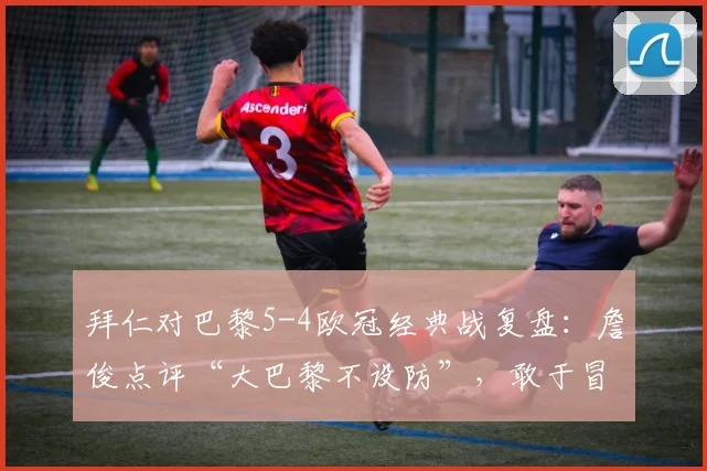 拜仁对巴黎5-4欧冠经典战复盘：詹俊点评“大巴黎不设防”，敢于冒险的拜仁如何制胜