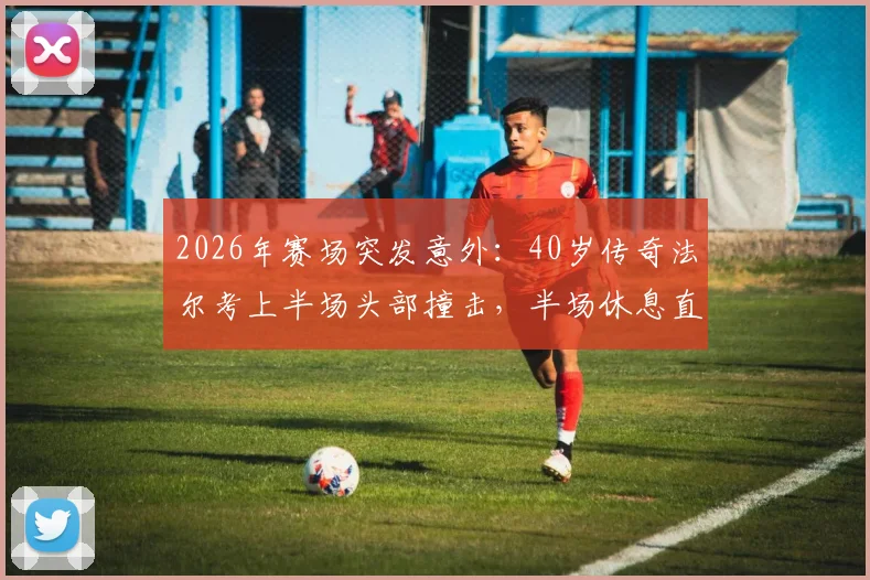 2026年赛场突发意外：40岁传奇法尔考上半场头部撞击，半场休息直接被救护车送往医院急救