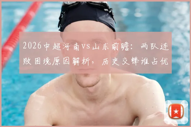 2026中超河南vs山东前瞻：两队连败困境原因解析，历史交锋谁占优，本场止颓关键点预测