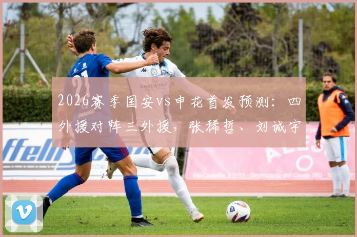 2026赛季国安vs申花首发预测：四外援对阵三外援，张稀哲、刘诚宇关键角色解析与战术前瞻