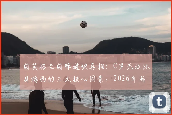 前英格兰前锋道破真相:C罗无法比肩梅西的三大核心因素,2026年或成球队隐患