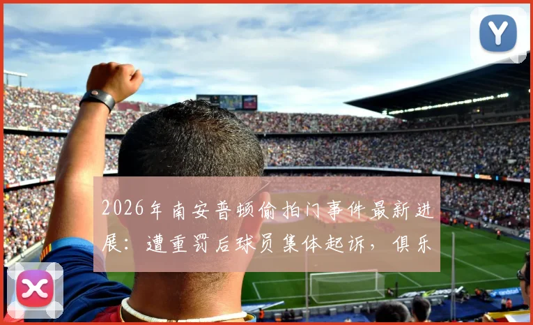 2026年南安普顿偷拍门事件最新进展：遭重罚后球员集体起诉，俱乐部面临法律与声誉双重危机