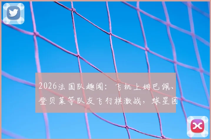 2026法国队趣闻：飞机上姆巴佩、登贝莱等队友飞行棋激战，球星团建全记录