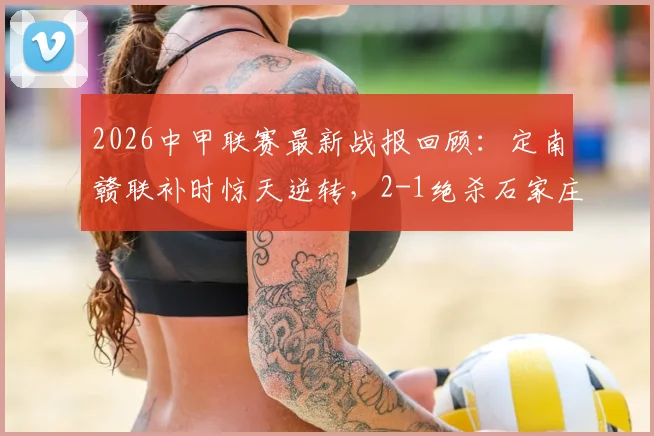 2026中甲联赛最新战报回顾：定南赣联补时惊天逆转，2-1绝杀石家庄功夫全过程解析