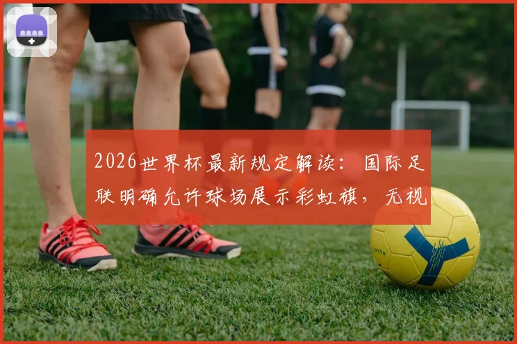 2026世界杯最新规定解读：国际足联明确允许球场展示彩虹旗，无视埃及伊朗等国抗议