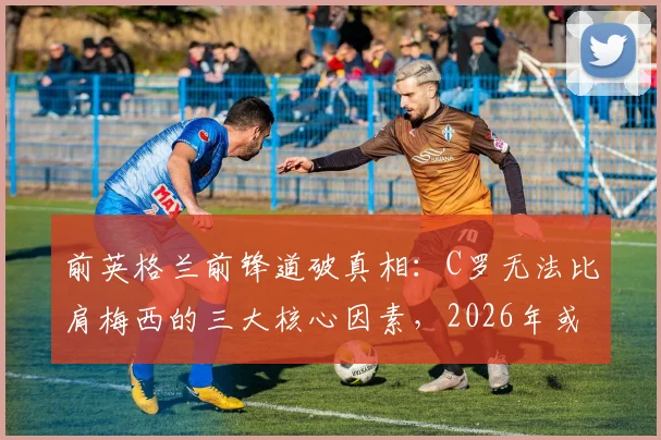 前英格兰前锋道破真相:C罗无法比肩梅西的三大核心因素,2026年或成球队隐患