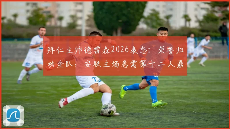 拜仁主帅德雷森2026表态:荣誉归功全队,安联主场急需第十二人鼎力支持