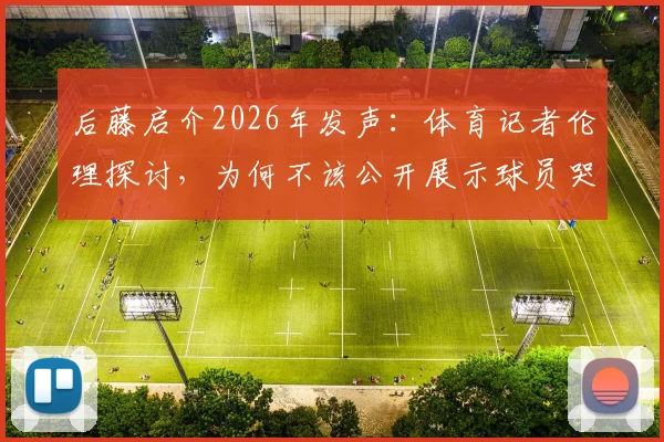 后藤启介2026年发声:体育记者伦理探讨,为何不该公开展示球员哭泣的激烈画面?