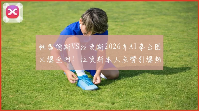 帕雷德斯VS拉莫斯2026年AI拳击图火爆全网！拉莫斯本人点赞引爆热议，深度解析合成图背后故事