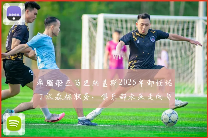 希腊船王马里纳基斯2026年卸任诺丁汉森林职务，俱乐部未来走向与老板背景深度解读