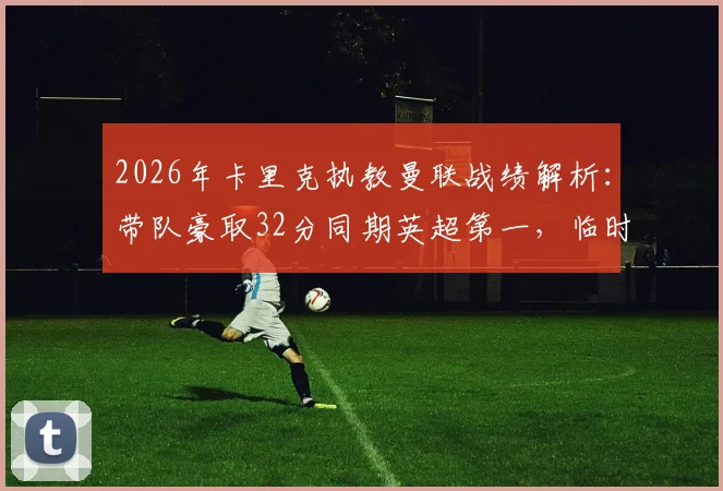 2026年卡里克执教曼联战绩解析：带队豪取32分同期英超第一，临时主帅表现远超预期