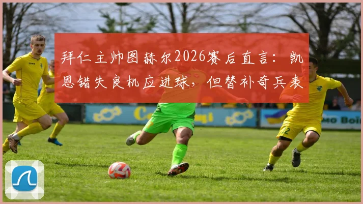 拜仁主帅图赫尔2026赛后直言:凯恩错失良机应进球,但替补奇兵表现超预期