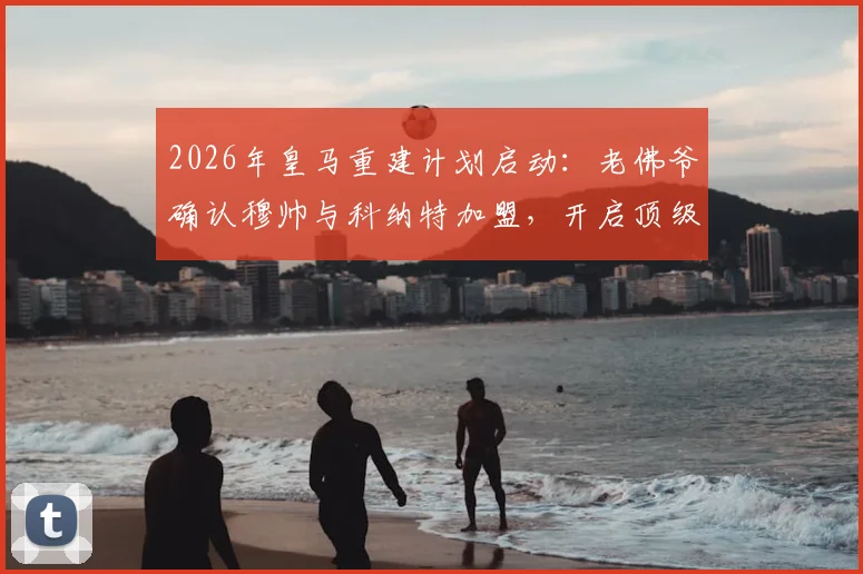 2026年皇马重建计划启动:老佛爷确认穆帅与科纳特加盟,开启顶级球星收购潮