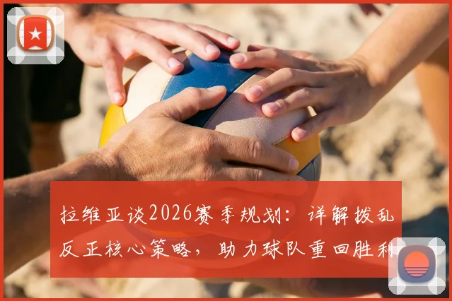 拉维亚谈2026赛季规划：详解拨乱反正核心策略，助力球队重回胜利轨道